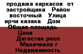 продажа каркасов  от застройщика › Район ­ восточный › Улица ­ ирчи-казака › Дом ­ 37 › Общая площадь ­ 62 › Цена ­ 1 054 000 - Дагестан респ., Махачкала г. Недвижимость » Квартиры продажа   